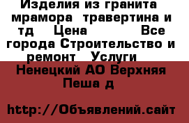 Изделия из гранита, мрамора, травертина и тд. › Цена ­ 1 000 - Все города Строительство и ремонт » Услуги   . Ненецкий АО,Верхняя Пеша д.